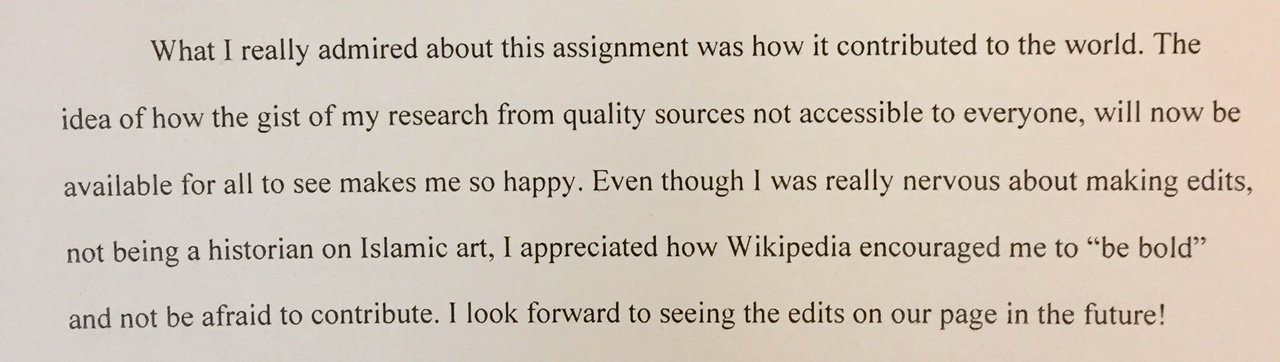 What I really admired about this assignment was how it contributed to the world. The idea of how the gist of my research from quality sources not accessible to everyone, will now be available for all to see makes me so happy. Even though I was really nervous about making edits, not being a historian on Islamic art, I appreciate how Wikipedia encouraged me to “be bold” and not be afraid to contribute. I look forward to seeing the edits on our page in the future!